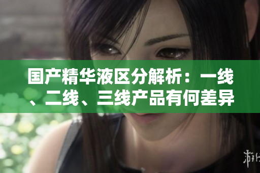國產(chǎn)精華液區(qū)分解析：一線、二線、三線產(chǎn)品有何差異？