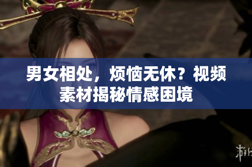男女相處，煩惱無(wú)休？視頻素材揭秘情感困境