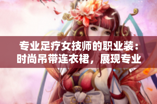 專業(yè)足療女技師的職業(yè)裝：時(shí)尚吊帶連衣裙，展現(xiàn)專業(yè)魅力