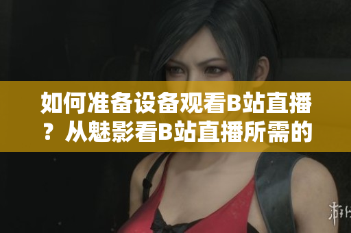 如何準備設備觀看B站直播？從魅影看B站直播所需的配置。