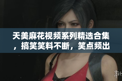 天美麻花視頻系列精選合集，搞笑笑料不斷，笑點(diǎn)頻出