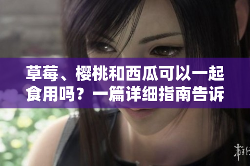 草莓、櫻桃和西瓜可以一起食用嗎？一篇詳細(xì)指南告訴你如何搭配這些水果。