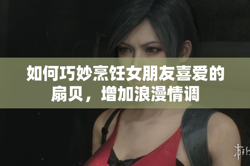 如何巧妙烹飪女朋友喜愛(ài)的扇貝，增加浪漫情調(diào)