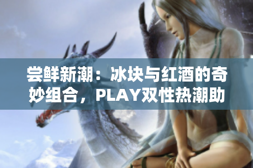 嘗鮮新潮：冰塊與紅酒的奇妙組合，PLAY雙性熱潮助力品鑒