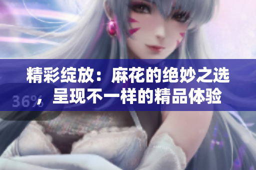 精彩綻放：麻花的絕妙之選，呈現(xiàn)不一樣的精品體驗(yàn)