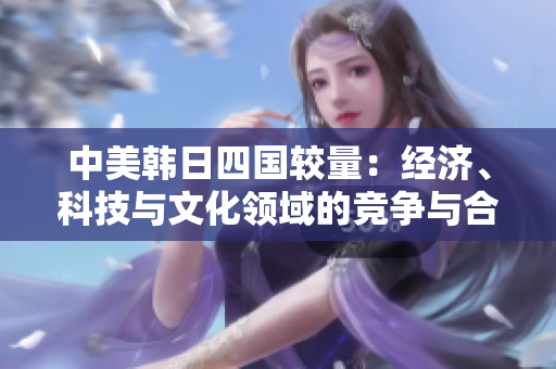 中美韓日四國較量：經(jīng)濟、科技與文化領(lǐng)域的競爭與合作分析