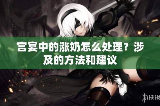 宮宴中的漲奶怎么處理？涉及的方法和建議
