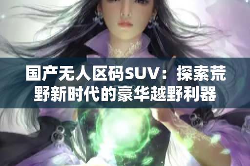 國產(chǎn)無人區(qū)碼SUV：探索荒野新時代的豪華越野利器