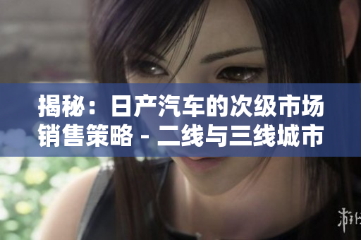揭秘：日產(chǎn)汽車的次級(jí)市場(chǎng)銷售策略 - 二線與三線城市的獨(dú)特之處