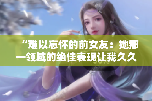 “難以忘懷的前女友：她那一領(lǐng)域的絕佳表現(xiàn)讓我久久不能忘懷！”