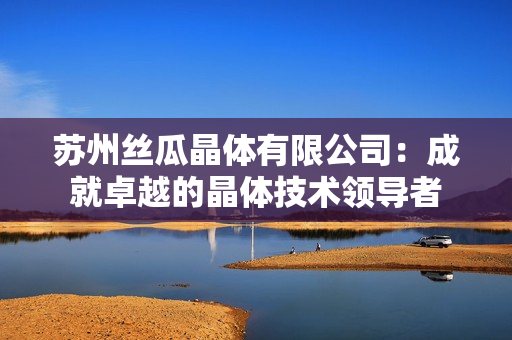 蘇州絲瓜晶體有限公司：成就卓越的晶體技術(shù)領(lǐng)導(dǎo)者
