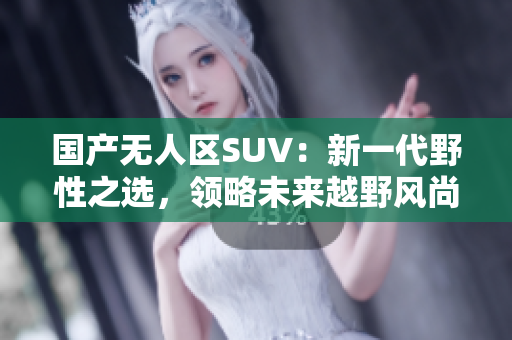 國產(chǎn)無人區(qū)SUV：新一代野性之選，領(lǐng)略未來越野風(fēng)尚