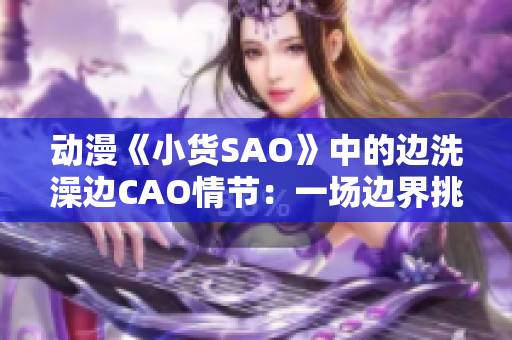 動漫《小貨SAO》中的邊洗澡邊CAO情節(jié)：一場邊界挑戰(zhàn)