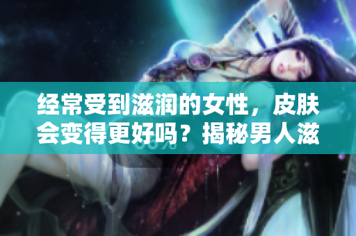 經(jīng)常受到滋潤(rùn)的女性，皮膚會(huì)變得更好嗎？揭秘男人滋潤(rùn)對(duì)女性皮膚的影響