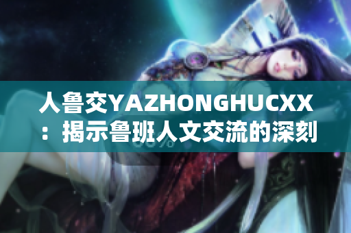 人魯交YAZHONGHUCXX：揭示魯班人文交流的深刻意義