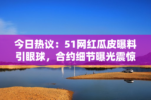 今日熱議：51網(wǎng)紅瓜皮曝料引眼球，合約細(xì)節(jié)曝光震驚網(wǎng)絡(luò)！