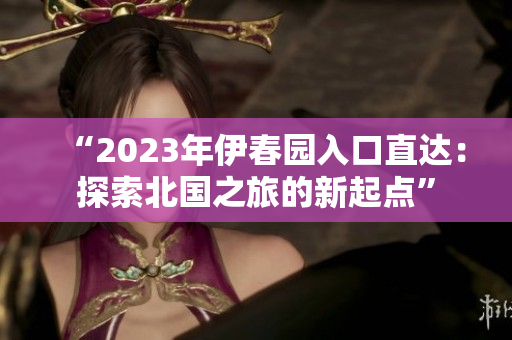 “2023年伊春園入口直達(dá)：探索北國(guó)之旅的新起點(diǎn)”