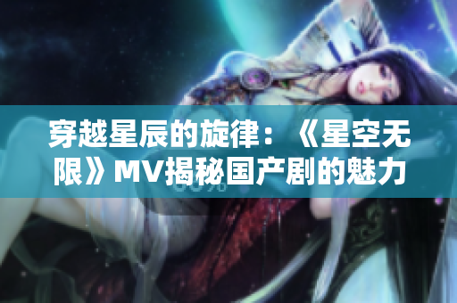 穿越星辰的旋律：《星空無限》MV揭秘國產(chǎn)劇的魅力世界
