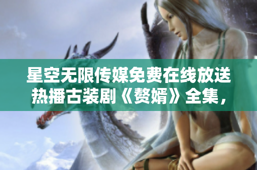 星空無(wú)限傳媒免費(fèi)在線放送熱播古裝劇《贅婿》全集，精彩劇情盡情觀賞