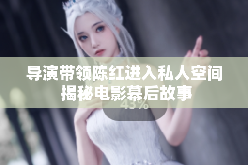 導(dǎo)演帶領(lǐng)陳紅進(jìn)入私人空間 揭秘電影幕后故事