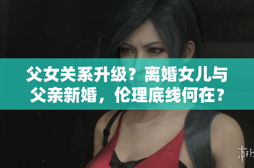 父女關(guān)系升級(jí)？離婚女兒與父親新婚，倫理底線何在？