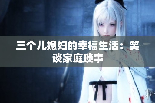 三個兒媳婦的幸福生活：笑談家庭瑣事