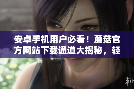 安卓手機用戶必看！蘑菇官方網(wǎng)站下載通道大揭秘，輕松獲得最新版本！