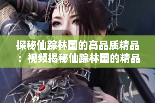 探秘仙蹤林國的高品質精品：視頻揭秘仙蹤林國的精品制作工藝