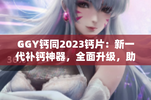 GGY鈣同2023鈣片：新一代補鈣神器，全面升級，助您健康無憂！