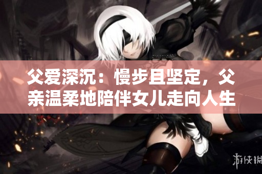 父愛深沉：慢步且堅定，父親溫柔地陪伴女兒走向人生