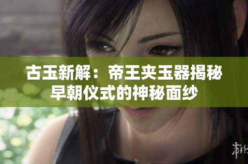 古玉新解：帝王夾玉器揭秘早朝儀式的神秘面紗