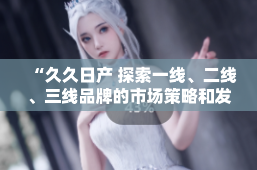 “久久日產(chǎn) 探索一線、二線、三線品牌的市場策略和發(fā)展前景”