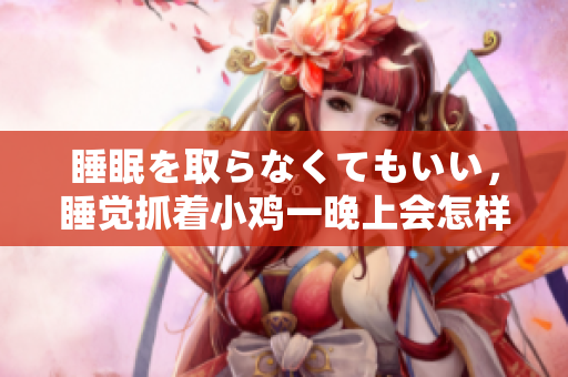 睡眠を取らなくてもいい，睡覺抓著小雞一晚上會怎樣，睡過年紀最大的多少歲六十多，水潤緊致銷魂低吟古代，水潤緊致銷魂低吟，說說都是怎么的干對象的406