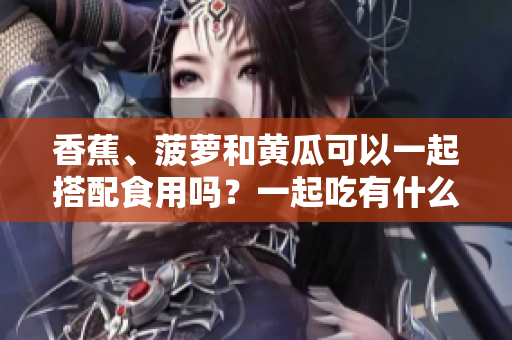 香蕉、菠蘿和黃瓜可以一起搭配食用嗎？一起吃有什么好處？