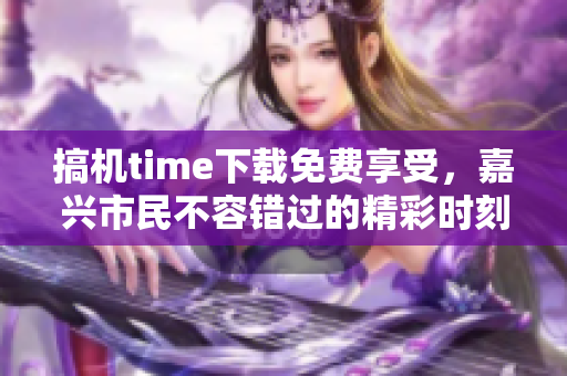 搞機(jī)time下載免費(fèi)享受，嘉興市民不容錯(cuò)過(guò)的精彩時(shí)刻
