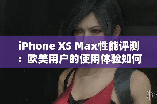 iPhone XS Max性能評(píng)測(cè)：歐美用戶的使用體驗(yàn)如何？