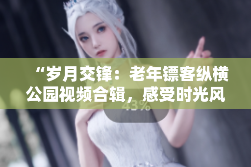 “歲月交鋒：老年鏢客縱橫公園視頻合輯，感受時(shí)光風(fēng)云！”