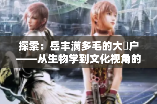 探索：岳豐滿多毛的大隂戶——從生物學(xué)到文化視角的全面解讀