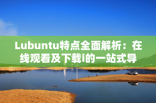 Lubuntu特點(diǎn)全面解析：在線觀看及下載i的一站式導(dǎo)讀