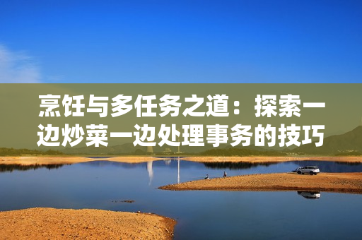 烹飪與多任務(wù)之道：探索一邊炒菜一邊處理事務(wù)的技巧