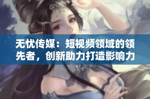 無憂傳媒：短視頻領(lǐng)域的領(lǐng)先者，創(chuàng)新助力打造影響力