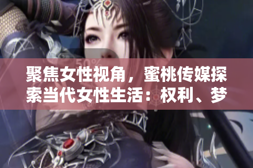 聚焦女性視角，蜜桃傳媒探索當(dāng)代女性生活：權(quán)利、夢想與挑戰(zhàn)