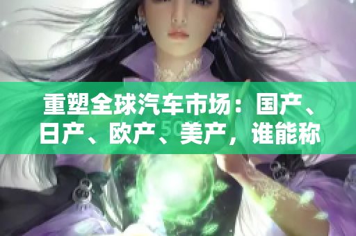 重塑全球汽車市場：國產(chǎn)、日產(chǎn)、歐產(chǎn)、美產(chǎn)，誰能稱霸？