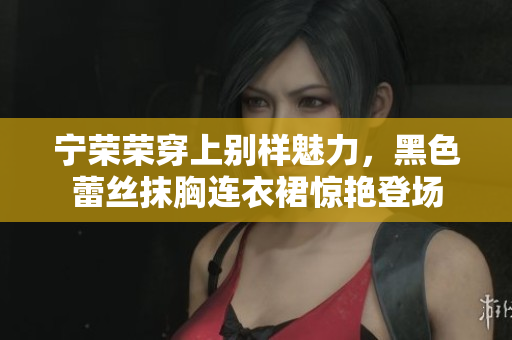 寧榮榮穿上別樣魅力，黑色蕾絲抹胸連衣裙驚艷登場