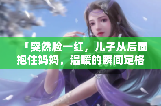 「突然臉一紅，兒子從后面抱住媽媽，溫暖的瞬間定格」