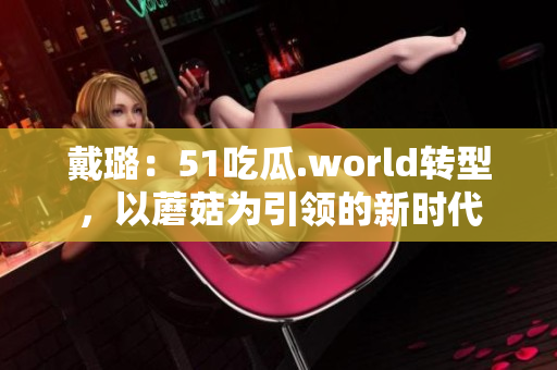 戴璐：51吃瓜.world轉(zhuǎn)型，以蘑菇為引領(lǐng)的新時代