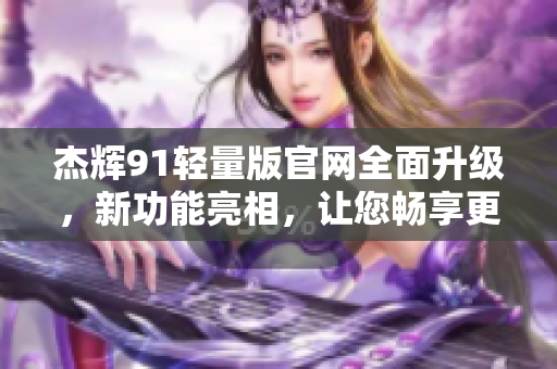 杰輝91輕量版官網(wǎng)全面升級(jí)，新功能亮相，讓您暢享更便捷的體驗(yàn)