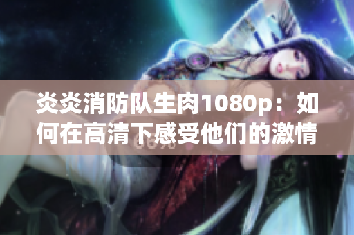 炎炎消防隊(duì)生肉1080p：如何在高清下感受他們的激情與責(zé)任？