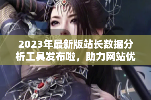 2023年最新版站長數(shù)據(jù)分析工具發(fā)布啦，助力網(wǎng)站優(yōu)化管理，提升用戶體驗