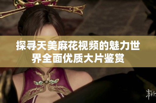 探尋天美麻花視頻的魅力世界全面優(yōu)質(zhì)大片鑒賞